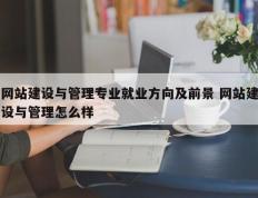 网站建设与管理专业就业方向及前景 网站建设与管理怎么样