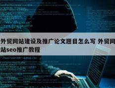 外贸网站建设及推广论文题目怎么写 外贸网站seo推广教程
