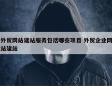 外贸网站建站服务包括哪些项目 外贸企业网站建站