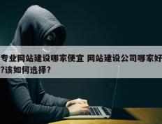 专业网站建设哪家便宜 网站建设公司哪家好?该如何选择?