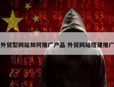 外贸型网站如何推广产品 外贸网站搭建推广