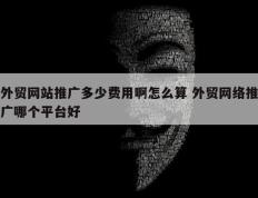 外贸网站推广多少费用啊怎么算 外贸网络推广哪个平台好