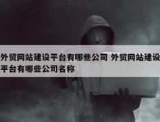 外贸网站建设平台有哪些公司 外贸网站建设平台有哪些公司名称