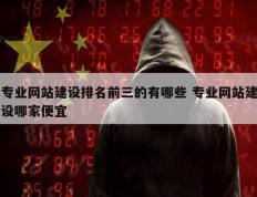 专业网站建设排名前三的有哪些 专业网站建设哪家便宜