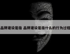 品牌建设是指 品牌建设是指什么的行为过程