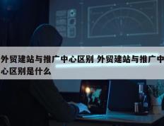 外贸建站与推广中心区别 外贸建站与推广中心区别是什么
