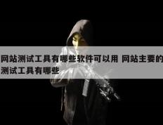 网站测试工具有哪些软件可以用 网站主要的测试工具有哪些
