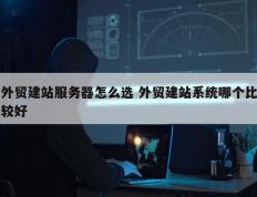 外贸建站服务器怎么选 外贸建站系统哪个比较好