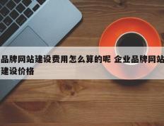 品牌网站建设费用怎么算的呢 企业品牌网站建设价格