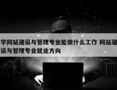 学网站建设与管理专业能做什么工作 网站建设与管理专业就业方向