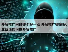 外贸推广网站哪个好一点 外贸推广哪家好,企业该如何做外贸推广