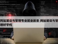 网站建设与管理专业就业前景 网站建设与管理好学吗