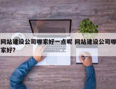 网站建设公司哪家好一点呢 网站建设公司哪家好?