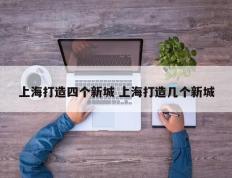 上海打造四个新城 上海打造几个新城