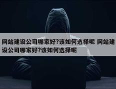 网站建设公司哪家好?该如何选择呢 网站建设公司哪家好?该如何选择呢