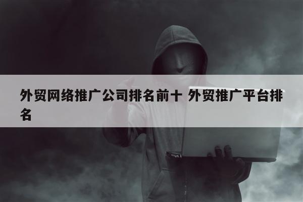 外贸网络推广公司排名前十 外贸推广平台排名
