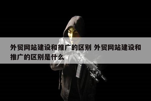 外贸网站建设和推广的区别 外贸网站建设和推广的区别是什么
