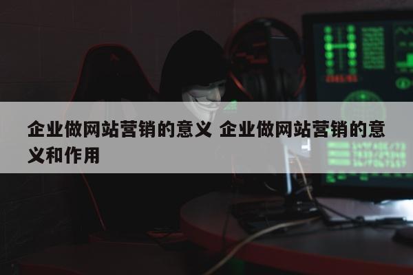 企业做网站营销的意义 企业做网站营销的意义和作用