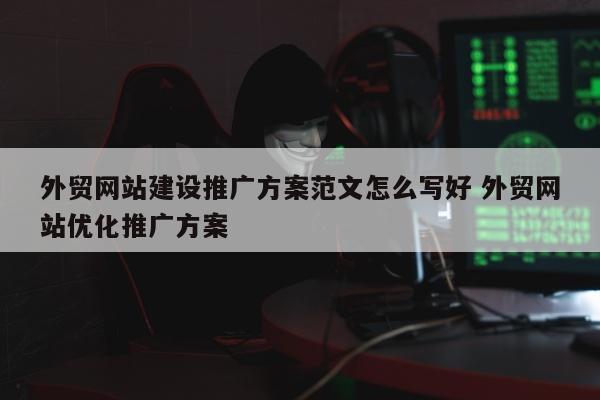 外贸网站建设推广方案范文怎么写好 外贸网站优化推广方案