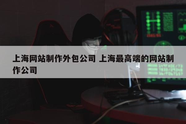 上海网站制作外包公司 上海最高端的网站制作公司