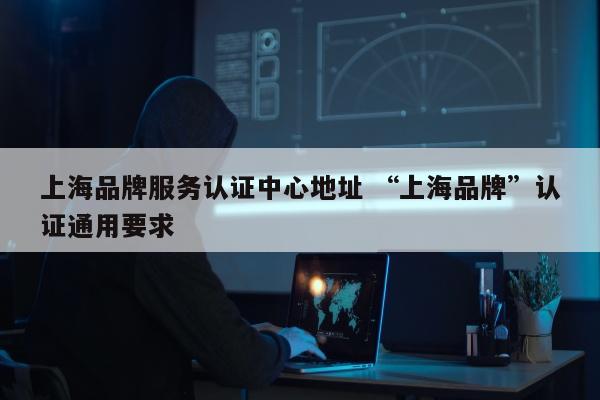 上海品牌服务认证中心地址 “上海品牌	”认证通用要求