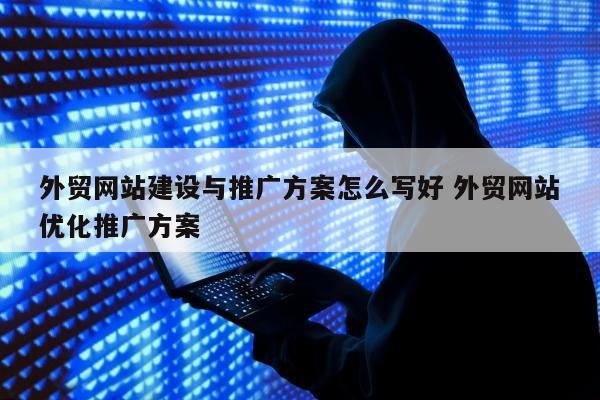 外贸网站建设与推广方案怎么写好 外贸网站优化推广方案