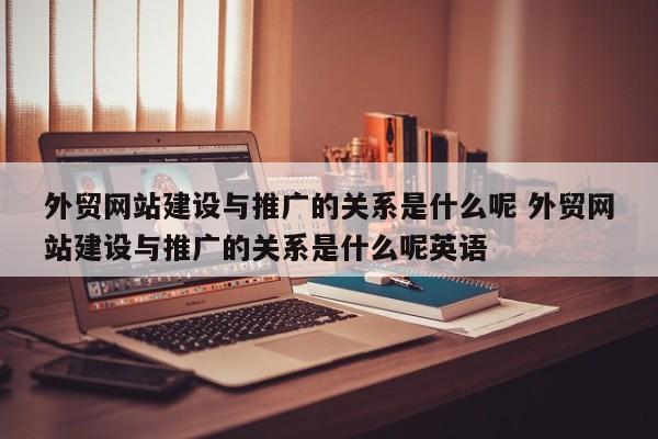 外贸网站建设与推广的关系是什么呢 外贸网站建设与推广的关系是什么呢英语