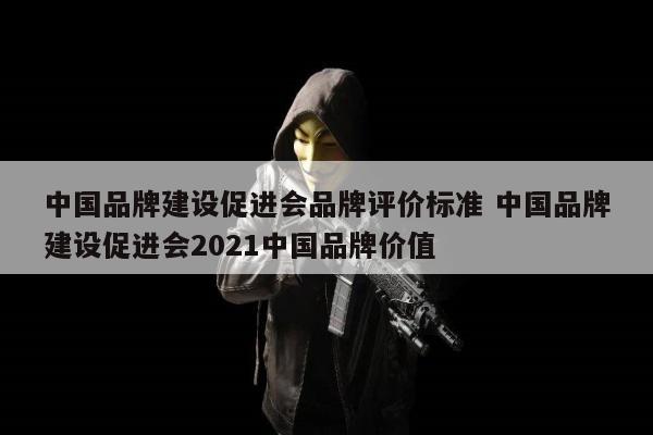中国品牌建设促进会品牌评价标准 中国品牌建设促进会2021中国品牌价值