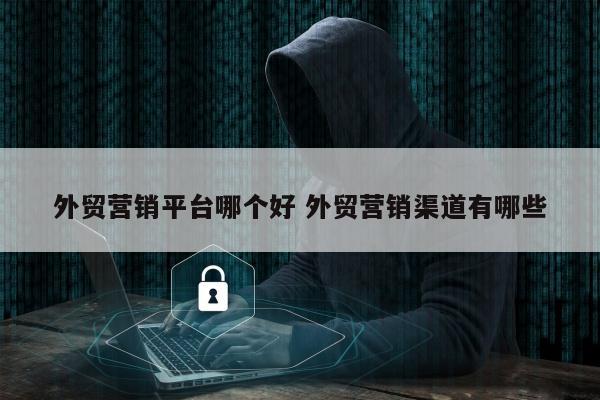 外贸营销平台哪个好 外贸营销渠道有哪些