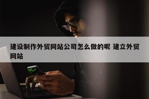 建设制作外贸网站公司怎么做的呢 建立外贸网站