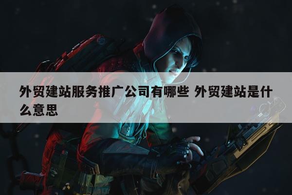 外贸建站服务推广公司有哪些 外贸建站是什么意思