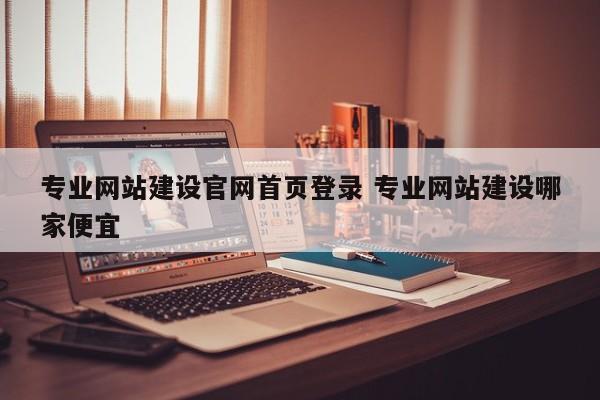专业网站建设官网首页登录 专业网站建设哪家便宜