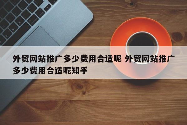 外贸网站推广多少费用合适呢 外贸网站推广多少费用合适呢知乎