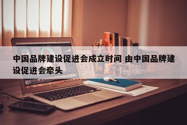 中国品牌建设促进会成立时间 由中国品牌建设促进会牵头