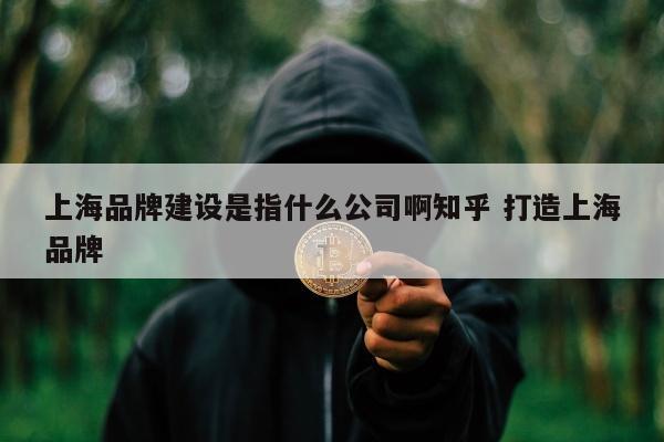 上海品牌建设是指什么公司啊知乎 打造上海品牌