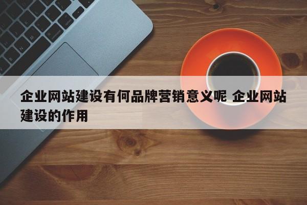 企业网站建设有何品牌营销意义呢 企业网站建设的作用