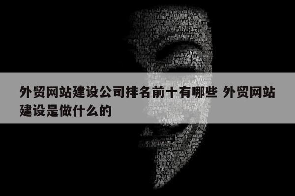 外贸网站建设公司排名前十有哪些 外贸网站建设是做什么的