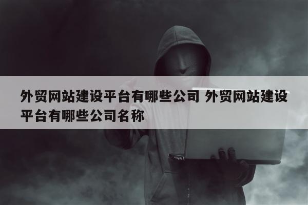 外贸网站建设平台有哪些公司 外贸网站建设平台有哪些公司名称