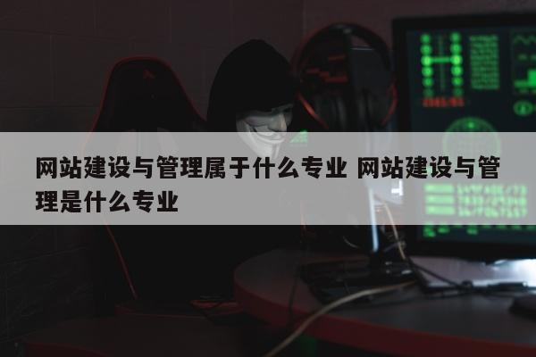 网站建设与管理属于什么专业 网站建设与管理是什么专业