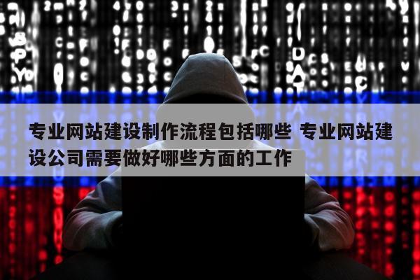 专业网站建设制作流程包括哪些 专业网站建设公司需要做好哪些方面的工作