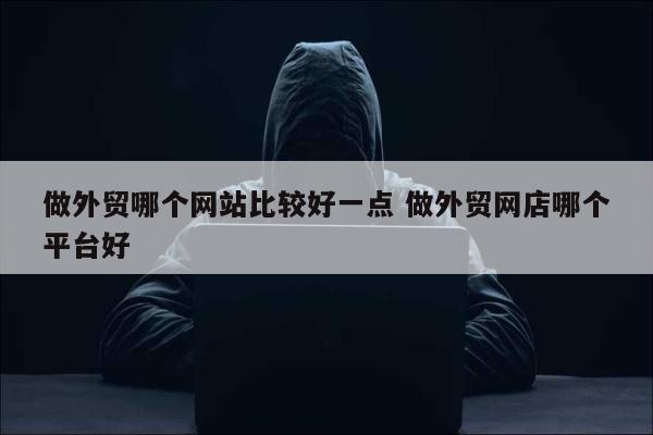 做外贸哪个网站比较好一点 做外贸网店哪个平台好