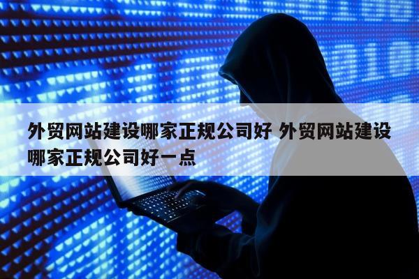 外贸网站建设哪家正规公司好 外贸网站建设哪家正规公司好一点