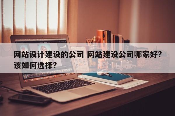 网站设计建设的公司 网站建设公司哪家好?该如何选择?
