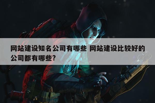 网站建设知名公司有哪些 网站建设比较好的公司都有哪些?