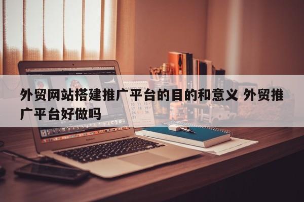 外贸网站搭建推广平台的目的和意义 外贸推广平台好做吗