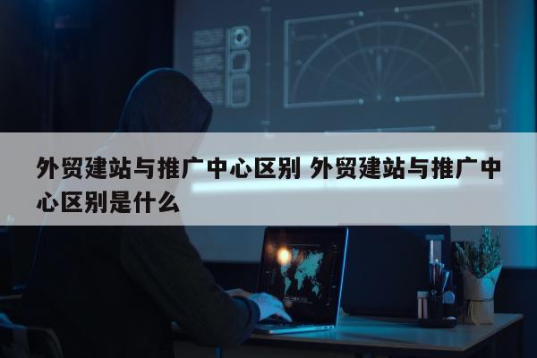 外贸建站与推广中心区别 外贸建站与推广中心区别是什么