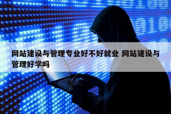 网站建设与管理专业好不好就业 网站建设与管理好学吗