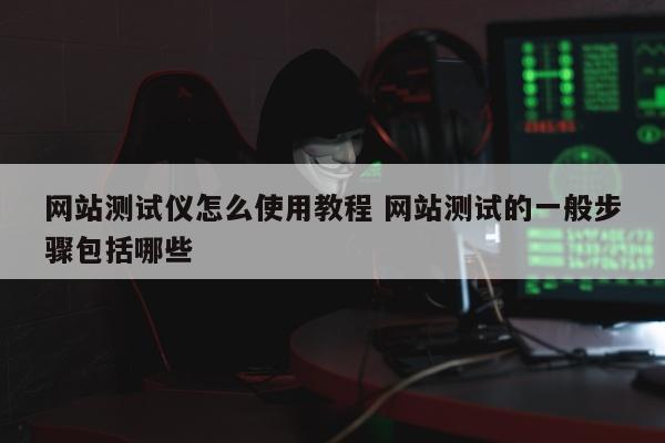 网站测试仪怎么使用教程 网站测试的一般步骤包括哪些