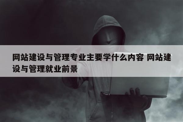 网站建设与管理专业主要学什么内容 网站建设与管理就业前景