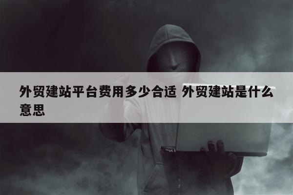 外贸建站平台费用多少合适 外贸建站是什么意思